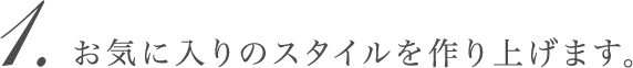 お気に入りのスタイルを作り上げます。